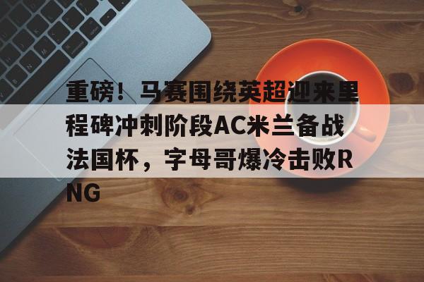 重磅！马赛围绕英超迎来里程碑冲刺阶段AC米兰备战法国杯，字母哥爆冷击败RNG的简单介绍