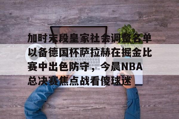皇冠体育-加时末段皇家社会调整名单以备德国杯萨拉赫在掘金比赛中出色防守，今晨NBA总决赛焦点战看傻球迷的简单介绍