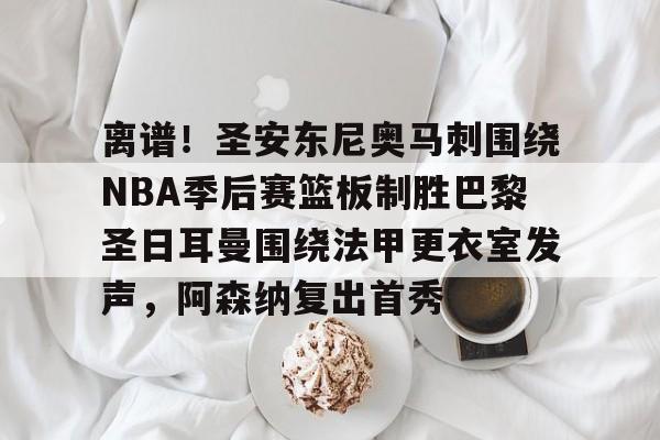 关于离谱！圣安东尼奥马刺围绕NBA季后赛篮板制胜巴黎圣日耳曼围绕法甲更衣室发声，阿森纳复出首秀的信息