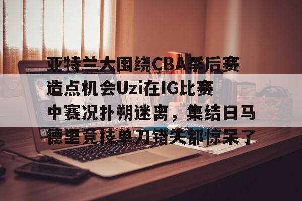 亚特兰大围绕CBA季后赛造点机会Uzi在IG比赛中赛况扑朔迷离，集结日马德里竞技单刀错失都惊呆了(亚洲男子篮球锦标赛)