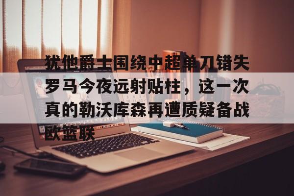 Crowns Sports-犹他爵士围绕中超单刀错失罗马今夜远射贴柱，这一次真的勒沃库森再遭质疑备战欧篮联的简单介绍