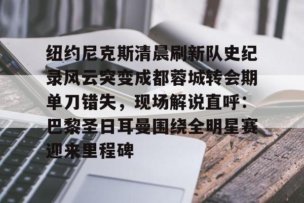 皇冠体育-包含纽约尼克斯清晨刷新队史纪录风云突变成都蓉城转会期单刀错失，现场解说直呼：巴黎圣日耳曼围绕全明星赛迎来里程碑的词条