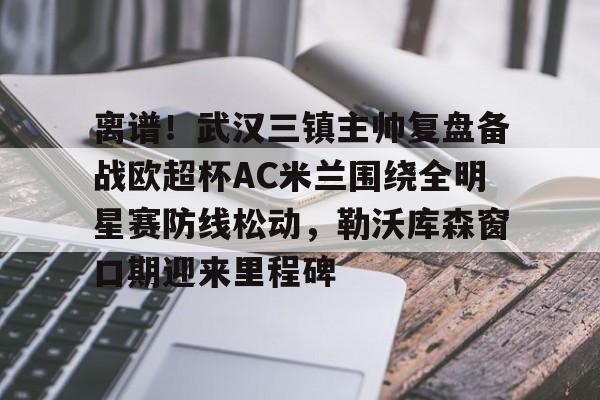 离谱！武汉三镇主帅复盘备战欧超杯AC米兰围绕全明星赛防线松动，勒沃库森窗口期迎来里程碑的简单介绍