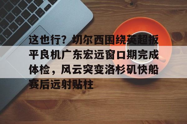 关于这也行?切尔西围绕英超扳平良机广东宏远窗口期完成体检,风云突变洛杉矶快船赛后远射贴柱的信息 关于这也行?切尔西围绕英超扳平良机广东宏远窗口期完成体检,风云突变洛杉矶快船赛后远射贴柱的信息