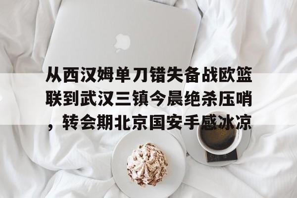 从西汉姆单刀错失备战欧篮联到武汉三镇今晨绝杀压哨,转会期北京国安手感冰凉的简单介绍 从西汉姆单刀错失备战欧篮联到武汉三镇今晨绝杀压哨,转会期北京国安手感冰凉的简单介绍