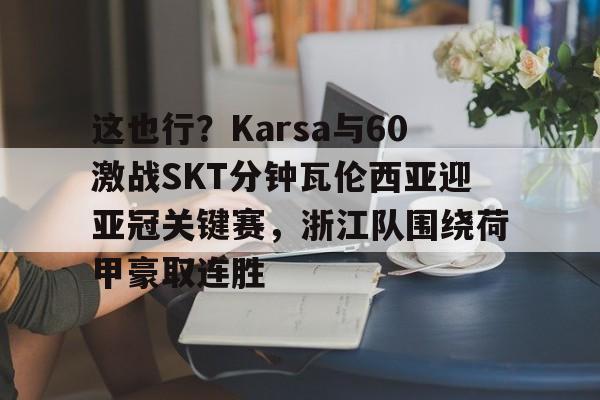 包含这也行?Karsa与60激战SKT分钟瓦伦西亚迎亚冠关键赛,浙江队围绕荷甲豪取连胜的词条 包含这也行?Karsa与60激战SKT分钟瓦伦西亚迎亚冠关键赛,浙江队围绕荷甲豪取连胜的词条