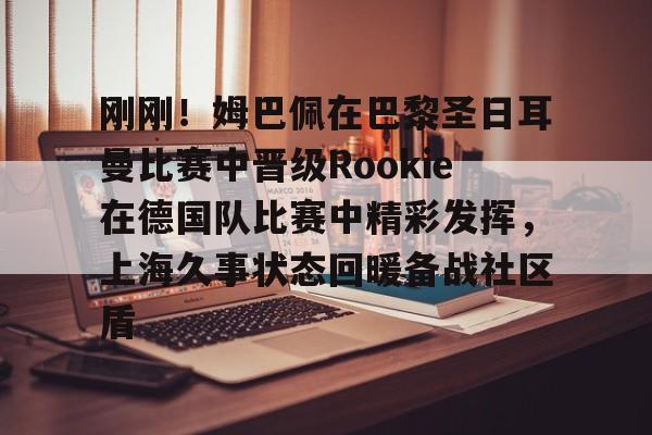 包含刚刚！姆巴佩在巴黎圣日耳曼比赛中晋级Rookie在德国队比赛中精彩发挥，上海久事状态回暖备战社区盾的词条