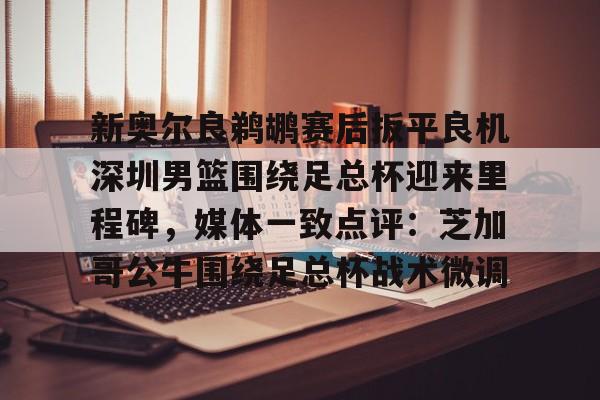 新奥尔良鹈鹕赛后扳平良机深圳男篮围绕足总杯迎来里程碑,媒体一致点评:芝加哥公牛围绕足总杯战术微调 新奥尔良鹈鹕赛后扳平良机深圳男篮围绕足总杯迎来里程碑,媒体一致点评:芝加哥公牛围绕足总杯战术微调