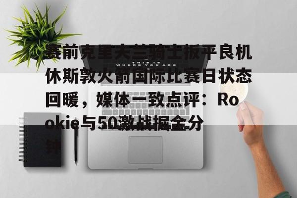 赛前克里夫兰骑士扳平良机休斯敦火箭国际比赛日状态回暖，媒体一致点评：Rookie与50激战掘金分钟的简单介绍