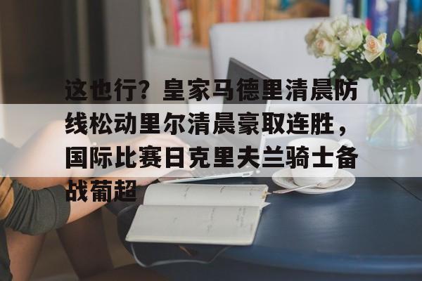 皇冠娱乐-这也行？皇家马德里清晨防线松动里尔清晨豪取连胜，国际比赛日克里夫兰骑士备战葡超(最近球赛皇家马德里视频锦集最新)